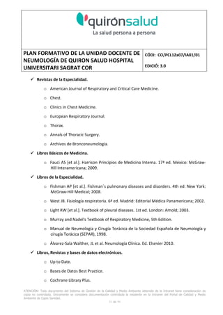PLAN FORMATIVO DE LA UNIDAD DOCENTE DE
NEUMOLOGÍA DE QUIRON SALUD HOSPITAL
UNIVERSITARI SAGRAT COR
CÓDI: CO/PCL12a07/IA01/01
EDICIÓ: 3.0
ATENCIÓN: Todo documento del Sistema de Gestión de la Calidad y Medio Ambiente obtenido de la Intranet tiene consideración de
copia no controlada. Únicamente se considera documentación controlada la residente en la Intranet del Portal de Calidad y Medio
Ambiente de Capio Sanidad.
51 de 59
Revistas de la Especialidad.
o American Journal of Respiratory and Critical Care Medicine.
o Chest.
o Clinics in Chest Medicine.
o European Respiratory Journal.
o Thorax.
o Annals of Thoracic Surgery.
o Archivos de Bronconeumologia.
Libros Básicos de Medicina.
o Fauci AS [et al.]. Harrison Principios de Medicina Interna. 17ª ed. México: McGraw-
Hill Interamericana; 2009.
Libros de la Especialidad.
o Fishman AP [et al.]. Fishman´s pulmonary diseases and disorders. 4th ed. New York:
McGraw-Hill Medical; 2008.
o West JB. Fisiología respiratoria. 6ª ed. Madrid: Editorial Médica Panamericana; 2002.
o Light RW [et al.]. Textbook of pleural diseases. 1st ed. London: Arnold; 2003.
o Murray and Nadel's Textbook of Respiratory Medicine, 5th Edition.
o Manual de Neumología y Cirugía Torácica de la Sociedad Española de Neumología y
cirugía Torácica (SEPAR), 1998.
o Álvarez-Sala Walther, JL et al. Neumología Clínica. Ed. Elsevier 2010.
Libros, Revistas y bases de datos electrónicos.
o Up to Date.
o Bases de Datos Best Practice.
o Cochrane Library Plus.
 