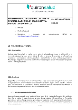 PLAN FORMATIVO DE LA UNIDAD DOCENTE DE
NEUMOLOGÍA DE QUIRON SALUD HOSPITAL
UNIVERSITARI SAGRAT COR
CÓDI: CO/PCL12a07/IA01/01
EDICIÓ: 3.0
ATENCIÓN: Todo documento del Sistema de Gestión de la Calidad y Medio Ambiente obtenido de la Intranet tiene consideración de
copia no controlada. Únicamente se considera documentación controlada la residente en la Intranet del Portal de Calidad y Medio
Ambiente de Capio Sanidad.
52 de 59
o EMBASE.
o Medline/PubMed.
o Normativas y manuales de procedimientos SEPAR en
http://www.separ.es/biblioteca-1
12. ORGANIZACIÓN DE LA TUTORÍA
12.1. Organización.
La tutoría de Neumología se realiza por un tutor sin asignación de tiempo no asistencial, en el
momento actual, sí previsto en un futuro. El tutor se encarga de organizar el calendario de
rotaciones y las rotaciones externas, distribuir a los residentes de otras unidades que rotan en
Neumología, programar las sesiones y estimular al residente para realizar trabajos de investigación,
acudir a cursos y congresos.
12.2. Reuniones
Se planifica un mínimo de una reunión trimestral con todos los residentes. Se planifica una reunión
más personalizada coincidiendo con cada una de las rotaciones o para valorar aspectos a mejorar
para adquirir el nivel de competencia deseado. Se suelen efectuar los miércoles tras finalizar el
horario laboral a partir de las 16h45’-17h y sin límite de tiempo.
4.3. Entrevista estructurada (Anexo)
La entrevista estructurada tutor-residente forma parte de la evaluación formativa del residente.
Con ella se realiza el seguimiento del proceso de aprendizaje del especialista en formación,
permitiendo valorar el progreso en el aprendizaje del residente, medir la competencia adquirida en
 