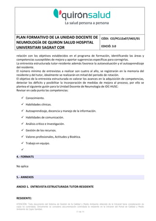 PLAN FORMATIVO DE LA UNIDAD DOCENTE DE
NEUMOLOGÍA DE QUIRON SALUD HOSPITAL
UNIVERSITARI SAGRAT COR
CÓDI: CO/PCL12a07/IA01/01
EDICIÓ: 3.0
ATENCIÓN: Todo documento del Sistema de Gestión de la Calidad y Medio Ambiente obtenido de la Intranet tiene consideración de
copia no controlada. Únicamente se considera documentación controlada la residente en la Intranet del Portal de Calidad y Medio
Ambiente de Capio Sanidad.
53 de 59
relación con los objetivos establecidos en el programa de formación, identificando las áreas y
competencias susceptibles de mejora y aportar sugerencias específicas para corregirlas.
La entrevista estructurada tutor-residente además favorece la autoevaluación y el autoaprendizaje
del residente.
El número mínimo de entrevistas a realizar son cuatro al año, se registrarán en la memoria del
residente y del tutor, idealmente se realizarán en mitad del periodo de rotación.
El objetivo de la entrevista estructurada es valorar los avances en la adquisición de competencias,
detectar los déficits y posibilitar la incorporación de medidas de mejora al proceso, por ello se
plantea el siguiente guión para la Unidad Docente de Neumología de IDC-HUSC:
Revisar en cada punto las competencias:
Conocimiento.
Habilidades clínicas.
Autoaprendizaje, docencia y manejo de la información.
Habilidades de comunicación.
Análisis crítico e Investigación.
Gestión de los recursos.
Valores profesionales, Actitudes y Bioética.
Trabajo en equipo.
4.- FORMATS
No aplica
5.- ANNEXOS
ANEXO 1. ENTREVISTA ESTRUCTURADA TUTOR-RESIDENTE
RESIDENTE:
 