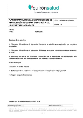 PLAN FORMATIVO DE LA UNIDAD DOCENTE DE
NEUMOLOGÍA DE QUIRON SALUD HOSPITAL
UNIVERSITARI SAGRAT COR
CÓDI: CO/PCL12a07/IA01/01
EDICIÓ: 3.0
ATENCIÓN: Todo documento del Sistema de Gestión de la Calidad y Medio Ambiente obtenido de la Intranet tiene consideración de
copia no controlada. Únicamente se considera documentación controlada la residente en la Intranet del Portal de Calidad y Medio
Ambiente de Capio Sanidad.
54 de 59
TUTOR
FECHA ROTACIÓN:
Objetivos de la rotación:
1. Valoración del residente de los puntos fuertes de la rotación y competencias que considera
alcanzadas.
2. Valoración del residente de los puntos débiles de la rotación y competencias que faltan por
alcanzar.
3. Valoración por parte del facultativo responsable de la rotación de las competencias que
considera alcanzadas por el residente y las que considera faltan por alcanzar.
4. Plan de mejora.
5. Revisión de pactos previos.
6. ¿Se han detectado problemas en la organización de la aplicación del programa?
Fecha para la siguiente entrevista
Modelo tipo de entrevista estructurada 2014
Nombre y apellidos Año de residencia:
 