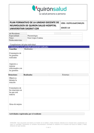 PLAN FORMATIVO DE LA UNIDAD DOCENTE DE
NEUMOLOGÍA DE QUIRON SALUD HOSPITAL
UNIVERSITARI SAGRAT COR
CÓDI: CO/PCL12a07/IA01/01
EDICIÓ: 3.0
ATENCIÓN: Todo documento del Sistema de Gestión de la Calidad y Medio Ambiente obtenido de la Intranet tiene consideración de
copia no controlada. Únicamente se considera documentación controlada la residente en la Intranet del Portal de Calidad y Medio
Ambiente de Capio Sanidad.
55 de 59
del Residente:
Especialidad: Pneumologia
Tutor: Ester López Cadena
Fecha entrevista:
Cumplimiento del plan individual
Comentarios a la actividad asistencial realizada:
Guardias Realizadas:
Comentarios de
las guardias
realizadas
Aspectos a
mejorar
relacionados con
las guardias
Rotaciones Realizadas Externas:
Objetivos
durante la
rotación
Comentarios de
las rotaciones en
las que esté
todavía
Áreas de mejora
Actividades registradas por el residente
 
