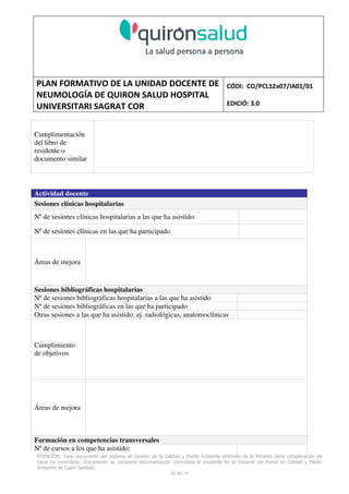 PLAN FORMATIVO DE LA UNIDAD DOCENTE DE
NEUMOLOGÍA DE QUIRON SALUD HOSPITAL
UNIVERSITARI SAGRAT COR
CÓDI: CO/PCL12a07/IA01/01
EDICIÓ: 3.0
ATENCIÓN: Todo documento del Sistema de Gestión de la Calidad y Medio Ambiente obtenido de la Intranet tiene consideración de
copia no controlada. Únicamente se considera documentación controlada la residente en la Intranet del Portal de Calidad y Medio
Ambiente de Capio Sanidad.
56 de 59
Cumplimentación
del libro de
residente o
documento similar
Actividad docente
Sesiones clínicas hospitalarias
Nº de sesiones clínicas hospitalarias a las que ha asistido:
Nº de sesiones clínicas en las que ha participado
Áreas de mejora
Sesiones bibliográficas hospitalarias
Nº de sesiones bibliográficas hospitalarias a las que ha asistido
Nº de sesiones bibliográficas en las que ha participado
Otras sesiones a las que ha asistido: ej. radiológicas, anatomoclínicas
Cumplimiento
de objetivos
Áreas de mejora
Formación en competencias transversales
Nº de cursos a los que ha asistido:
 