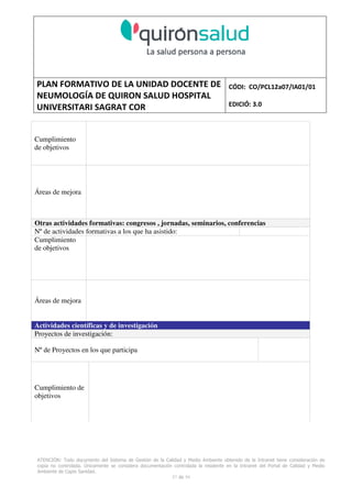 PLAN FORMATIVO DE LA UNIDAD DOCENTE DE
NEUMOLOGÍA DE QUIRON SALUD HOSPITAL
UNIVERSITARI SAGRAT COR
CÓDI: CO/PCL12a07/IA01/01
EDICIÓ: 3.0
ATENCIÓN: Todo documento del Sistema de Gestión de la Calidad y Medio Ambiente obtenido de la Intranet tiene consideración de
copia no controlada. Únicamente se considera documentación controlada la residente en la Intranet del Portal de Calidad y Medio
Ambiente de Capio Sanidad.
57 de 59
Cumplimiento
de objetivos
Áreas de mejora
Otras actividades formativas: congresos , jornadas, seminarios, conferencias
Nº de actividades formativas a los que ha asistido:
Cumplimiento
de objetivos
Áreas de mejora
Actividades científicas y de investigación
Proyectos de investigación:
Nº de Proyectos en los que participa
Cumplimiento de
objetivos
 