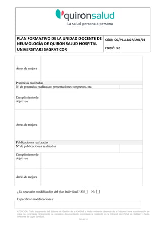 PLAN FORMATIVO DE LA UNIDAD DOCENTE DE
NEUMOLOGÍA DE QUIRON SALUD HOSPITAL
UNIVERSITARI SAGRAT COR
CÓDI: CO/PCL12a07/IA01/01
EDICIÓ: 3.0
ATENCIÓN: Todo documento del Sistema de Gestión de la Calidad y Medio Ambiente obtenido de la Intranet tiene consideración de
copia no controlada. Únicamente se considera documentación controlada la residente en la Intranet del Portal de Calidad y Medio
Ambiente de Capio Sanidad.
58 de 59
Áreas de mejora
Ponencias realizadas
Nº de ponencias realizadas: presentaciones congresos, etc.
Cumplimiento de
objetivos
Áreas de mejora
Publicaciones realizadas
Nº de publicaciones realizadas
Cumplimiento de
objetivos
Áreas de mejora
¿Es necesario modificación del plan individual? Si No
Especificar modificaciones:
 
