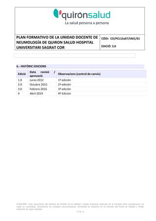 PLAN FORMATIVO DE LA UNIDAD DOCENTE DE
NEUMOLOGÍA DE QUIRON SALUD HOSPITAL
UNIVERSITARI SAGRAT COR
CÓDI: CO/PCL12a07/IA01/01
EDICIÓ: 3.0
ATENCIÓN: Todo documento del Sistema de Gestión de la Calidad y Medio Ambiente obtenido de la Intranet tiene consideración de
copia no controlada. Únicamente se considera documentación controlada la residente en la Intranet del Portal de Calidad y Medio
Ambiente de Capio Sanidad.
59 de 59
6.- HISTÒRIC EDICIONS
Edició
Data revisió /
aprovació
Observacions (control de canvis)
1.0 Junio 2012 1ª edición
2.0 Octubre 2015 2ª edición
3.0 Febrero 2016 3ª edición
4 Abril 2019 4º Edicion
 