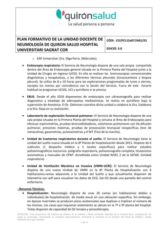 PLAN FORMATIVO DE LA UNIDAD DOCENTE DE
NEUMOLOGÍA DE QUIRON SALUD HOSPITAL
UNIVERSITARI SAGRAT COR
CÓDI: CO/PCL12a07/IA01/01
EDICIÓ: 3.0
ATENCIÓN: Todo documento del Sistema de Gestión de la Calidad y Medio Ambiente obtenido de la Intranet tiene consideración de
copia no controlada. Únicamente se considera documentación controlada la residente en la Intranet del Portal de Calidad y Medio
Ambiente de Capio Sanidad.
2 de 59
- Manual de Calidad idcsalud. Conjunto de documentos del Sistema de Calidad.
http://qualitat/proestrategics/gdpladecali/Doc%20Grup/Forms/AllItems.aspx
3.- REALITZACIÓ
UNIDAD DOCENTE DE NEUMOLOGÍA DEL HUSC
El Servicio de Neumología actual del HUSC nace de la fusión de varias unidades y servicios de varios
Hospitales y Clínicas de Barcelona.
El Hospital del Sagrat Cor inició su andadura en 1969 creándose en la década de los 70 una Unidad
de Neumología dependiente del Servicio de M. Interna. Dicha Unidad se fusionó con el prestigioso
Instituto de Neumología de Nuestra Señora de la Merced (1945-1979) -cuna de pioneros en la
Neumología española - en noviembre de 1980 bajo la batuta del Dr. Gerardo Manresa y su equipo.
En 1993 se fusionó con el Servicio de Neumología del Hospital Central de la Alianza. Desde 1996
hasta la actualidad ha desarrollado su actividad en el Hospital Universitari del Sagrat Cor (HUSC)
solicitando la acreditación para la formación en Neumología en 1995 que alcanzó en diciembre de
1996.
En la actualidad la actividad del Servicio integra y contiene casi toda la Cartera de Servicios
Neumológicos necesarios para la rotación del residente. El hospital cuenta con unidades de
Medicina Interna y sus especialidades, así como los servicios de Cardiología, Oncología, Cuidados
Intensivos (12 camas, renovado totalmente en 2010), Radiodiagnóstico y Cirugía Torácica, donde el
residente podrá realizar las rotaciones obligatorias contempladas en el programa de formación de
la especialidad fuera de la unidad de Neumología. Mantenemos un estrecho contacto con el
Servicio de Neumología del Hospital Clínic i Provincial de Barcelona (HCP) desde el año 2002 que
permite que nuestros residentes efectúen una estancia de 3 meses en la Unidad de Vigilancia
Intensiva Respiratoria (UVIR) y por su Unidad de funcionalismo respiratorio y hemodinámica
pulmonar (1 mes) para profundizar sus conocimientos y habilidades en dichas áreas.
Así mismo nuestros residentes disponen de la posibilidad de efectuar rotaciones externas en la
Unidad de Oncología neumológica del Hospital Duran y Reynalds, el Servicio de Infecciosas del
Hospital de Bellvitge o el del Hospital Clínic i Provincial así como en la subunidad de enfermedades
intersticiales de Hospital de Bellvitge. De igual forma estamos en conversaciones para poder
efectuar una estancia en la Unidad de VMNI del Hospital Parc Taulí, de reciente inauguración, que
dispone de los últimos avances técnicos en esta disciplina. Todas ellas, y alguna futura, para cubrir
de manera más profunda la orientación profesional que vaya adquiriendo el residente.
 