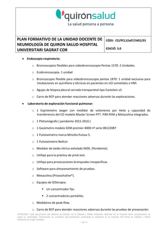 PLAN FORMATIVO DE LA UNIDAD DOCENTE DE
NEUMOLOGÍA DE QUIRON SALUD HOSPITAL
UNIVERSITARI SAGRAT COR
CÓDI: CO/PCL12a07/IA01/01
EDICIÓ: 3.0
ATENCIÓN: Todo documento del Sistema de Gestión de la Calidad y Medio Ambiente obtenido de la Intranet tiene consideración de
copia no controlada. Únicamente se considera documentación controlada la residente en la Intranet del Portal de Calidad y Medio
Ambiente de Capio Sanidad.
2 de 59
- Manual de Calidad idcsalud. Conjunto de documentos del Sistema de Calidad.
http://qualitat/proestrategics/gdpladecali/Doc%20Grup/Forms/AllItems.aspx
3.- REALITZACIÓ
UNIDAD DOCENTE DE NEUMOLOGÍA DEL HUSC
El Servicio de Neumología actual del HUSC nace de la fusión de varias unidades y servicios de varios
Hospitales y Clínicas de Barcelona.
El Hospital del Sagrat Cor inició su andadura en 1969 creándose en la década de los 70 una Unidad
de Neumología dependiente del Servicio de M. Interna. Dicha Unidad se fusionó con el prestigioso
Instituto de Neumología de Nuestra Señora de la Merced (1945-1979) -cuna de pioneros en la
Neumología española - en noviembre de 1980 bajo la batuta del Dr. Gerardo Manresa y su equipo.
En 1993 se fusionó con el Servicio de Neumología del Hospital Central de la Alianza. Desde 1996
hasta la actualidad ha desarrollado su actividad en el Hospital Universitari del Sagrat Cor (HUSC)
solicitando la acreditación para la formación en Neumología en 1995 que alcanzó en diciembre de
1996.
En la actualidad la actividad del Servicio integra y contiene casi toda la Cartera de Servicios
Neumológicos necesarios para la rotación del residente. El hospital cuenta con unidades de
Medicina Interna y sus especialidades, así como los servicios de Cardiología, Oncología, Cuidados
Intensivos (12 camas, renovado totalmente en 2010), Radiodiagnóstico y Cirugía Torácica, donde el
residente podrá realizar las rotaciones obligatorias contempladas en el programa de formación de
la especialidad fuera de la unidad de Neumología. Mantenemos un estrecho contacto con el
Servicio de Neumología del Hospital Clínic i Provincial de Barcelona (HCP) desde el año 2002 que
permite que nuestros residentes efectúen una estancia de 3 meses en la Unidad de Vigilancia
Intensiva Respiratoria (UVIR) y por su Unidad de funcionalismo respiratorio y hemodinámica
pulmonar (1 mes) para profundizar sus conocimientos y habilidades en dichas áreas.
Así mismo nuestros residentes disponen de la posibilidad de efectuar rotaciones externas en la
Unidad de Oncología neumológica del Hospital Duran y Reynalds, el Servicio de Infecciosas del
Hospital de Bellvitge o el del Hospital Clínic i Provincial así como en la subunidad de enfermedades
intersticiales de Hospital de Bellvitge. De igual forma estamos en conversaciones para poder
efectuar una estancia en la Unidad de VMNI del Hospital Parc Taulí, de reciente inauguración, que
dispone de los últimos avances técnicos en esta disciplina. Todas ellas, y alguna futura, para cubrir
de manera más profunda la orientación profesional que vaya adquiriendo el residente.
 