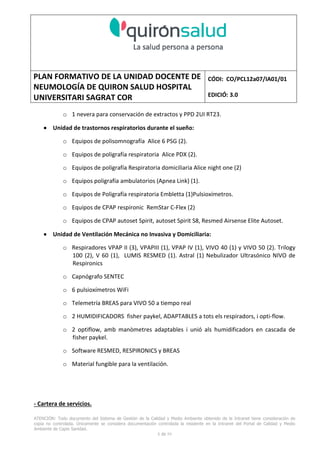 PLAN FORMATIVO DE LA UNIDAD DOCENTE DE
NEUMOLOGÍA DE QUIRON SALUD HOSPITAL
UNIVERSITARI SAGRAT COR
CÓDI: CO/PCL12a07/IA01/01
EDICIÓ: 3.0
ATENCIÓN: Todo documento del Sistema de Gestión de la Calidad y Medio Ambiente obtenido de la Intranet tiene consideración de
copia no controlada. Únicamente se considera documentación controlada la residente en la Intranet del Portal de Calidad y Medio
Ambiente de Capio Sanidad.
2 de 59
- Manual de Calidad idcsalud. Conjunto de documentos del Sistema de Calidad.
http://qualitat/proestrategics/gdpladecali/Doc%20Grup/Forms/AllItems.aspx
3.- REALITZACIÓ
UNIDAD DOCENTE DE NEUMOLOGÍA DEL HUSC
El Servicio de Neumología actual del HUSC nace de la fusión de varias unidades y servicios de varios
Hospitales y Clínicas de Barcelona.
El Hospital del Sagrat Cor inició su andadura en 1969 creándose en la década de los 70 una Unidad
de Neumología dependiente del Servicio de M. Interna. Dicha Unidad se fusionó con el prestigioso
Instituto de Neumología de Nuestra Señora de la Merced (1945-1979) -cuna de pioneros en la
Neumología española - en noviembre de 1980 bajo la batuta del Dr. Gerardo Manresa y su equipo.
En 1993 se fusionó con el Servicio de Neumología del Hospital Central de la Alianza. Desde 1996
hasta la actualidad ha desarrollado su actividad en el Hospital Universitari del Sagrat Cor (HUSC)
solicitando la acreditación para la formación en Neumología en 1995 que alcanzó en diciembre de
1996.
En la actualidad la actividad del Servicio integra y contiene casi toda la Cartera de Servicios
Neumológicos necesarios para la rotación del residente. El hospital cuenta con unidades de
Medicina Interna y sus especialidades, así como los servicios de Cardiología, Oncología, Cuidados
Intensivos (12 camas, renovado totalmente en 2010), Radiodiagnóstico y Cirugía Torácica, donde el
residente podrá realizar las rotaciones obligatorias contempladas en el programa de formación de
la especialidad fuera de la unidad de Neumología. Mantenemos un estrecho contacto con el
Servicio de Neumología del Hospital Clínic i Provincial de Barcelona (HCP) desde el año 2002 que
permite que nuestros residentes efectúen una estancia de 3 meses en la Unidad de Vigilancia
Intensiva Respiratoria (UVIR) y por su Unidad de funcionalismo respiratorio y hemodinámica
pulmonar (1 mes) para profundizar sus conocimientos y habilidades en dichas áreas.
Así mismo nuestros residentes disponen de la posibilidad de efectuar rotaciones externas en la
Unidad de Oncología neumológica del Hospital Duran y Reynalds, el Servicio de Infecciosas del
Hospital de Bellvitge o el del Hospital Clínic i Provincial así como en la subunidad de enfermedades
intersticiales de Hospital de Bellvitge. De igual forma estamos en conversaciones para poder
efectuar una estancia en la Unidad de VMNI del Hospital Parc Taulí, de reciente inauguración, que
dispone de los últimos avances técnicos en esta disciplina. Todas ellas, y alguna futura, para cubrir
de manera más profunda la orientación profesional que vaya adquiriendo el residente.
 