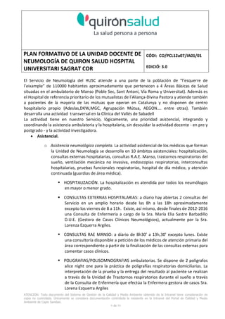PLAN FORMATIVO DE LA UNIDAD DOCENTE DE
NEUMOLOGÍA DE QUIRON SALUD HOSPITAL
UNIVERSITARI SAGRAT COR
CÓDI: CO/PCL12a07/IA01/01
EDICIÓ: 3.0
ATENCIÓN: Todo documento del Sistema de Gestión de la Calidad y Medio Ambiente obtenido de la Intranet tiene consideración de
copia no controlada. Únicamente se considera documentación controlada la residente en la Intranet del Portal de Calidad y Medio
Ambiente de Capio Sanidad.
2 de 59
- Manual de Calidad idcsalud. Conjunto de documentos del Sistema de Calidad.
http://qualitat/proestrategics/gdpladecali/Doc%20Grup/Forms/AllItems.aspx
3.- REALITZACIÓ
UNIDAD DOCENTE DE NEUMOLOGÍA DEL HUSC
El Servicio de Neumología actual del HUSC nace de la fusión de varias unidades y servicios de varios
Hospitales y Clínicas de Barcelona.
El Hospital del Sagrat Cor inició su andadura en 1969 creándose en la década de los 70 una Unidad
de Neumología dependiente del Servicio de M. Interna. Dicha Unidad se fusionó con el prestigioso
Instituto de Neumología de Nuestra Señora de la Merced (1945-1979) -cuna de pioneros en la
Neumología española - en noviembre de 1980 bajo la batuta del Dr. Gerardo Manresa y su equipo.
En 1993 se fusionó con el Servicio de Neumología del Hospital Central de la Alianza. Desde 1996
hasta la actualidad ha desarrollado su actividad en el Hospital Universitari del Sagrat Cor (HUSC)
solicitando la acreditación para la formación en Neumología en 1995 que alcanzó en diciembre de
1996.
En la actualidad la actividad del Servicio integra y contiene casi toda la Cartera de Servicios
Neumológicos necesarios para la rotación del residente. El hospital cuenta con unidades de
Medicina Interna y sus especialidades, así como los servicios de Cardiología, Oncología, Cuidados
Intensivos (12 camas, renovado totalmente en 2010), Radiodiagnóstico y Cirugía Torácica, donde el
residente podrá realizar las rotaciones obligatorias contempladas en el programa de formación de
la especialidad fuera de la unidad de Neumología. Mantenemos un estrecho contacto con el
Servicio de Neumología del Hospital Clínic i Provincial de Barcelona (HCP) desde el año 2002 que
permite que nuestros residentes efectúen una estancia de 3 meses en la Unidad de Vigilancia
Intensiva Respiratoria (UVIR) y por su Unidad de funcionalismo respiratorio y hemodinámica
pulmonar (1 mes) para profundizar sus conocimientos y habilidades en dichas áreas.
Así mismo nuestros residentes disponen de la posibilidad de efectuar rotaciones externas en la
Unidad de Oncología neumológica del Hospital Duran y Reynalds, el Servicio de Infecciosas del
Hospital de Bellvitge o el del Hospital Clínic i Provincial así como en la subunidad de enfermedades
intersticiales de Hospital de Bellvitge. De igual forma estamos en conversaciones para poder
efectuar una estancia en la Unidad de VMNI del Hospital Parc Taulí, de reciente inauguración, que
dispone de los últimos avances técnicos en esta disciplina. Todas ellas, y alguna futura, para cubrir
de manera más profunda la orientación profesional que vaya adquiriendo el residente.
 