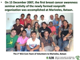 • On 15 December 2007, the first breast cancer awareness
seminar activity of the newly formed nonprofit
organization was accomplished at Mariveles, Bataan.
The 1st BCA Core Team of Volunteers to Mariveles, Bataan
 