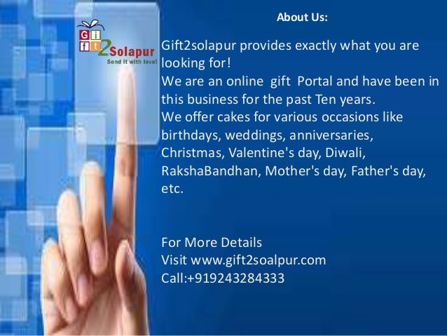 About Us:
Gift2solapur provides exactly what you are
looking for!
We are an online gift Portal and have been in
this business for the past Ten years.
We offer cakes for various occasions like
birthdays, weddings, anniversaries,
Christmas, Valentine's day, Diwali,
RakshaBandhan, Mother's day, Father's day,
etc.
For More Details
Visit www.gift2soalpur.com
Call:+919243284333
 