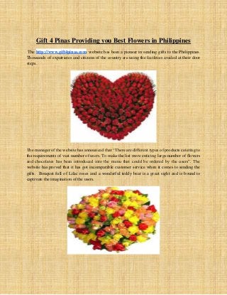 Gift 4 Pinas Providing you Best Flowers in Philippines
The http://www.gift4pinas.com website has been a pioneer in sending gifts to the Philippines.
Thousands of expatriates and citizens of the country are using the facilities availed at their door
steps.
The manager of the website has announced that “There are different types of products catering to
the requirements of vast number of users. To make the list more enticing large number of flowers
and chocolates has been introduced into the menu that could be ordered by the users”. The
website has proved that it has got incomparable customer service when it comes to sending the
gifts. Bouquet full of Lilac roses and a wonderful teddy bear is a great sight and is bound to
captivate the imagination of the users.
 