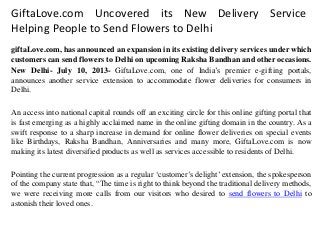 GiftaLove.com Uncovered its New Delivery Service
Helping People to Send Flowers to Delhi
giftaLove.com, has announced an expansion in its existing delivery services under which
customers can send flowers to Delhi on upcoming Raksha Bandhan and other occasions.
New Delhi- July 10, 2013- GiftaLove.com, one of India’s premier e-gifting portals,
announces another service extension to accommodate flower deliveries for consumers in
Delhi.
An access into national capital rounds off an exciting circle for this online gifting portal that
is fast emerging as a highly acclaimed name in the online gifting domain in the country. As a
swift response to a sharp increase in demand for online flower deliveries on special events
like Birthdays, Raksha Bandhan, Anniversaries and many more, GiftaLove.com is now
making its latest diversified products as well as services accessible to residents of Delhi.
Pointing the current progression as a regular ‘customer’s delight’ extension, the spokesperson
of the company state that, “The time is right to think beyond the traditional delivery methods,
we were receiving more calls from our visitors who desired to send flowers to Delhi to
astonish their loved ones.
 
