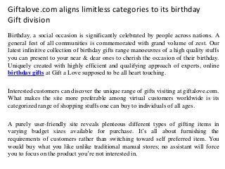 Giftalove.com aligns limitless categories to its birthday
Gift division
Birthday, a social occasion is significantly celebrated by people across nations. A
general fest of all communities is commemorated with grand volume of zest. Our
latest infinitive collection of birthday gifts range manoeuvres of a high quality stuffs
you can present to your near & dear ones to cherish the occasion of their birthday.
Uniquely created with highly efficient and qualifying approach of experts, online
birthday gifts at Gift a Love supposed to be all heart touching.
Interested customers can discover the unique range of gifts visiting at giftalove.com.
What makes the site more preferable among virtual customers worldwide is its
categorized range of shopping stuffs one can buy to individuals of all ages.
A purely user-friendly site reveals plenteous different types of gifting items in
varying budget sizes available for purchase. It’s all about furnishing the
requirements of customers rather than switching toward self preferred item. You
would buy what you like unlike traditional manual stores; no assistant will force
you to focus on the product you’re not interested in.
 