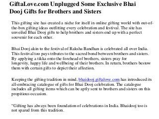 GiftaLove.com Unplugged Some Exclusive Bhai
Dooj Gifts for Brothers and Sisters
This gifting site has created a niche for itself in online gifting world with out-ofthe-box gifting ideas outfitting every celebration and festival. The site has
unveiled Bhai Dooj gifts to help brothers and sisters end up with a perfect
souvenir for each other.
Bhai Dooj akin to the festival of Raksha Bandhan is celebrated all over India.
This festival too pays tributes to the sacred bond between brothers and sisters.
By applying a tikka onto the forehead of brothers, sisters pray for
longevity, happy life and wellbeing of their brothers. In return, brothers bestow
them with certain gifts to depict their affection.
Keeping the gifting tradition in mind, bhaidooj.giftalove.com has introduced its
all-embracing catalogue of gifts for Bhai Dooj celebration. The catalogue
includes all gifting items which can be aptly sent to brothers and sisters on this
propitious occasion.
“Gifting has always been foundation of celebrations in India. Bhaidooj too is
not spared from this tradition.

 