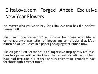 GiftaLove.com Forged Ahead Exclusive
New Year Flowers
No matter who you’ve to buy for, GiftaLove.com has the perfect
flowery gift:
The new ‘Love Perfection’ is suitable for those who like a
contemporary presentation of flowers and some jovial glitz. It’s a
bunch of 30 Red Roses in a paper packaging with ribbon bow.
The elegant ‘Red Sensation’ is an impressive display of 6 red rose
bunches paired with white fillers, tied amazingly with red ribbon
bow and featuring a 119 gm Cadbury celebration chocolate box
for those with a sweet tooth!

 