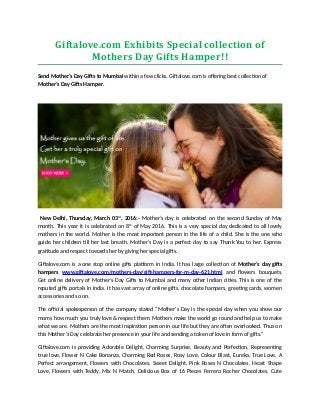 Giftalove.com Exhibits Special collection of
Mothers Day Gifts Hamper!!
Send Mother’s Day Gifts to Mumbai within a few clicks. Giftalove.com is offering best collection of
Mother’s Day Gifts Hamper.
New Delhi, Thursday, March 03rd
, 2016:- Mother’s day is celebrated on the second Sunday of May
month. This year it is celebrated on 8th
of May 2016. This is a very special day dedicated to all lovely
mothers in the world. Mother is the most important person in the life of a child. She is the one who
guide her children till her last breath. Mother’s Day is a perfect day to say Thank You to her. Express
gratitude and respect towards her by giving her special gifts.
Giftalove.com is a one stop online gifts platform in India. It has large collection of Mother’s day gifts
hampers www.giftalove.com/mothers-day/gift-hampers-for-m-day-621.html and flowers bouquets.
Get online delivery of Mother’s Day Gifts to Mumbai and many other Indian cities. This is one of the
reputed gifts portals in India. It has vast array of online gifts, chocolate hampers, greeting cards, women
accessories and so on.
The official spokesperson of the company stated “Mother's Day is the special day when you show our
moms how much you truly love & respect them. Mothers make the world go round and help us to make
what we are. Mothers are the most inspiration person in our life but they are often overlooked. Thus on
this Mother’s Day celebrate her presence in your life and sending a token of love in form of gifts.”
Giftalove.com is providing Adorable Delight, Charming Surprise, Beauty and Perfection, Representing
true love, Flower N Cake Bonanza, Charming Red Roses, Rosy Love, Colour Blast, Eureka, True Love, A
Perfect arrangement, Flowers with Chocolates, Sweet Delight, Pink Roses N Chocolates, Heart Shape
Love, Flowers with Teddy, Mix N Match, Delicious Box of 16 Pieces Ferrero Rocher Chocolates, Cute
 