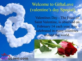 Welcome to GiftaLove
(valentine’s day Special)
Valentines Day - The Feast of
Saint Valentine, is observed on
February 14 each year. It is
celebrated in many countries
around the world.

 