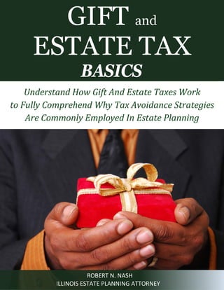 GIFT and
ESTATE TAX
BASICS

Understand How Gift And Estate Taxes Work
to Fully Comprehend Why Tax Avoidance Strategies
Are Commonly Employed In Estate Planning

ROBERT N. NASH
ILLINOIS ESTATE PLANNING ATTORNEY

 