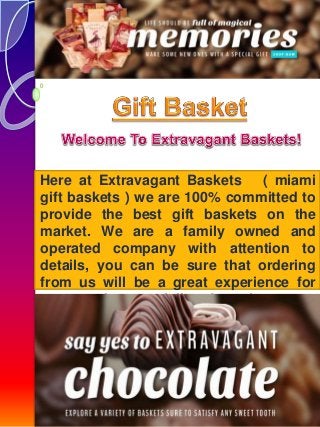 Here at Extravagant Baskets ( miami 
gift baskets ) we are 100% committed to 
provide the best gift baskets on the 
market. We are a family owned and 
operated company with attention to 
details, you can be sure that ordering 
from us will be a great experience for 
you and especially for the ones 
receiving the Basket. 
 