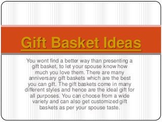 You wont find a better way than presenting a
gift basket, to let your spouse know how
much you love them. There are many
anniversary gift baskets which are the best
you can gift. The gift baskets come in many
different styles and hence are the ideal gift for
all purposes. You can choose from a wide
variety and can also get customized gift
baskets as per your spouse taste.
Gift Basket Ideas
 