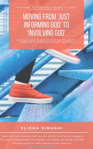 "when you are involving God, you are simply inviting His thoughts,
His Heart, His goodness, His wisdom, His ability, His Power and His 
amazing grace to take charge of your situation"
FOR FREE DISTRIBUTION
E L I S H A S I M U S H I
MOVINGFROM'JUST
INFORMINGGOD'TO
'INVOLVINGGOD'
AN EXCERPT FROM 'PASTOR E SERMONS' OF GRACE
OVERFLOW CHURCH OF LOVE
AN EASY GUIDE TO AN EFFECTIVE PRAYER LIFE 1ST
SUBMITED TO CHRISTIAN LEADERS INSTITUTE
 