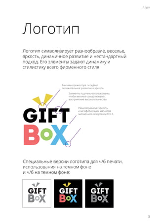 Логотип
Логотип символизирует разнообразие, веселье,
яркость, динамичное развитие и нестандартный
подход. Его элементы задают динамику и
стилистику всего фирменного стиля
Специальные версии логотипа для ч/б печати,
использования на темном фоне
и ч/б на темном фоне:
Бантики-прожектора передают
положительное развитие и яркость
.../Logos
Элементы тщательно согласованы,
чтобы веселье соседствовало с
восприятием высокого качества
Разнообразие и гибкость,
и метафора самих магнитов
заложены в начертании B O X
3
 