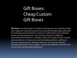 Gift Boxes:
Cheap Custom
Gift Boxes
Gift boxes can also be given to enhance and improve your corporate image.
Your image can surely be improved if you use printed high quality gift boxes
for sending promotional items or souvenirs in gift boxes to your potential
clients, business partners etc. Not only those typical or traditional
promotional items like pens , calendars mugs can be given but you can also
add versatility to it. Like you can send chocolates packed in a gift box or
discount coupons by your company and so on. You can communicate
through these boxes to your masses , and can show affection attention and
love to them with the help of gift boxes.

 