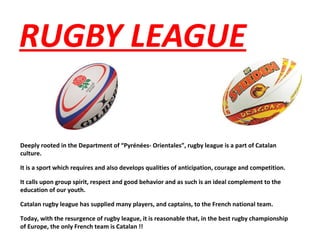 RUGBY LEAGUE
Deeply rooted in the Department of “Pyrénées- Orientales”, rugby league is a part of Catalan
culture.
It is a sport which requires and also develops qualities of anticipation, courage and competition.
It calls upon group spirit, respect and good behavior and as such is an ideal complement to the
education of our youth.
Catalan rugby league has supplied many players, and captains, to the French national team.
Today, with the resurgence of rugby league, it is reasonable that, in the best rugby championship
of Europe, the only French team is Catalan !!
 