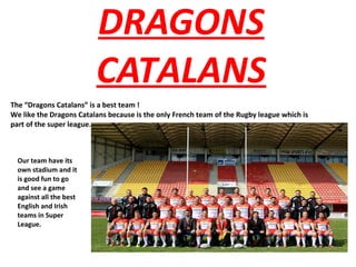 DRAGONS
CATALANS
The “Dragons Catalans” is a best team !
We like the Dragons Catalans because is the only French team of the Rugby league which is
part of the super league.
Our team have its
own stadium and it
is good fun to go
and see a game
against all the best
English and Irish
teams in Super
League.
 