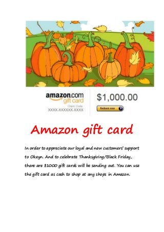 Amazon gift card 
In order to appreciate our loyal and new customers’ support 
to Okeyn. And to celebrate Thanksgiving/Black Friday, 
there are $1000 gift cards will be sending out. You can use 
the gift card as cash to shop at any shops in Amazon. 
