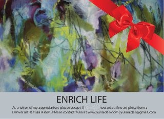 ENRICH LIFE
As a token of my appreciation, please accept $_________towards a fine art piece from a
Denver artist Yulia Aiden. Please contact Yulia at www.yuliaiden.com | yuliaaiden@gmail.com
 