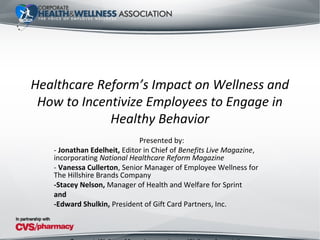 Healthcare Reform’s Impact on Wellness and
 How to Incentivize Employees to Engage in
             Healthy Behavior
                             Presented by:
   - Jonathan Edelheit, Editor in Chief of Benefits Live Magazine,
   incorporating National Healthcare Reform Magazine
   - Vanessa Cullerton, Senior Manager of Employee Wellness for
   The Hillshire Brands Company
   -Stacey Nelson, Manager of Health and Welfare for Sprint
   and
   -Edward Shulkin, President of Gift Card Partners, Inc.
 