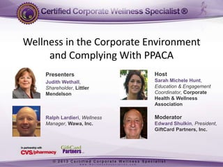 Wellness in the Corporate Environment
and Complying With PPACA
Presenters

Host

Judith Wethall,
Shareholder, Littler
Mendelson

Sarah Michele Hunt,
Education & Engagement
Coordinator, Corporate
Health & Wellness
Association

Ralph Lardieri, Wellness
Manager, Wawa, Inc.

Moderator
Edward Shulkin, President,
GiftCard Partners, Inc.

 