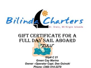 Gift certificate for a
full day sail aboard
             “ZULU”

                Slip# C 21
         Green Cay Marina
  Owner –Operator Capt. Dee Osinski
       Phone: (340) 514-2270
 