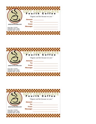 Fourth Coffee“Organic and fair because we care.”Amount: To: From: Message: Gift Certificatewww.fourthcoffee.comIssue date: 12/15/03Verification code: 12345Expiration date: 12/15/04Fourth Coffee“Organic and fair because we care.”Amount: To: From: Message: Gift Certificatewww.fourthcoffee.comIssue date: 12/15/03Verification code: 12345Expiration date: 12/15/04Fourth Coffee“Organic and fair because we care.”Amount: To: From: Message: Gift Certificatewww.fourthcoffee.comIssue date: 12/15/03Verification code: 12345Expiration date: 12/15/04 