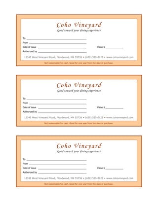 Coho VineyardGood toward your dining experienceTo From Date of issue Value $Authorized by 12345 West Vineyard Road, Floodwood, MN 55736  (650) 555-0125  www.cohovineyard.comNot redeemable for cash. Good for one year from the date of purchase.Coho VineyardGood toward your dining experienceTo From Date of issue Value $Authorized by 12345 West Vineyard Road, Floodwood, MN 55736  (650) 555-0125  www.cohovineyard.comNot redeemable for cash. Good for one year from the date of purchase.Coho VineyardGood toward your dining experienceTo From Date of issue Value $Authorized by 12345 West Vineyard Road, Floodwood, MN 55736  (650) 555-0125  www.cohovineyard.comNot redeemable for cash. Good for one year from the date of purchase. 