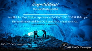 BOOK TODAY:~ 403.437.0113.
Congratulations!
This certificate entitles
to a Heli Ice Cave Explore experience with COAST TO COAST Helicopter.
This certificate is valid for FOUR guests & is valued at $6,300.
Certificate Number: HLMH20170902-2
The experience is subject to availability and weather at time of booking. The certificate is valid for four (4) guests and is non-transferable, non-exchangeable, not for re-
sale and non-refundable. Any portion of the certificate not accepted or redeemed by a recipient will be forfeited. No cash will be provided for any portion unused.
Certificate is valid until December 20, 2018. Blackout dates include: December 20, 2017 – January 4, 2018.
COAST TO COAST Helicopter
 