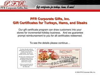 PFR Corporate Gifts, Inc. Gift Certificates for Turkeys, Hams, and Steaks Our gift certificate program can draw customers into your stores for incremental holiday business.  And we guarantee prompt reimbursement to you for all certificates redeemed. To see the details please continue… © 2010 PFR Corporate Gifts, Inc. 