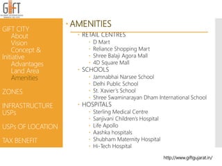  AMENITIES
 RETAIL CENTRES
 D Mart
 Reliance Shopping Mart
 Shree Balaji Agora Mall
 4D Square Mall
 SCHOOLS
 Jamnabhai Narsee School
 Delhi Public School
 St. Xavier’s School
 Shree Swaminarayan Dham International School
 HOSPITALS
 Sterling Medical Centre
 Sanjivani Children’s Hospital
 Life Apollo
 Aashka hospitals
 Shubham Maternity Hospital
 Hi-Tech Hospital
GIFT CITY
About
Vision
Concept &
Initiative
Advantages
Land Area
Amenities
ZONES
INFRASTRUCTURE
USPs
USPs OF LOCATION
TAX BENEFIT
http://www.giftgujarat.in/
 