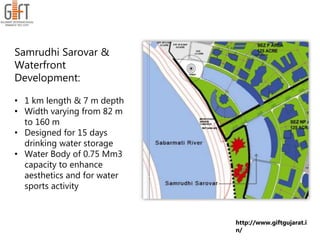 Samrudhi Sarovar &
Waterfront
Development:
• 1 km length & 7 m depth
• Width varying from 82 m
to 160 m
• Designed for 15 days
drinking water storage
• Water Body of 0.75 Mm3
capacity to enhance
aesthetics and for water
sports activity
http://www.giftgujarat.i
n/
 