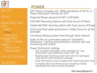  POWER
 GIFT Power Company Ltd., 100% subsidiaries of GIFTCL is
Power distribution licensee for GIFT
 Projected Power demand of GIFT is 610 MVA.
 220/33KV Receiving Stations with Dual source of Power.
 Initially 66/33KV receiving station with Dual source of Power.
 33 kV dual feed cable distribution in Utility Tunnel to all the
packages.
 Centralized Backup power feed through same network.
 State-of-the-art automation setup for Substation,
Distribution, Lighting and distribution network with real
monitoring and control.
 Power Distribution strategy
 Gas Insulated Switchgears (GIS) substation for Sub-
transmission and Distribution within GIFT city
 Building level Switching panel room with GIS switchgear
utility tunnel connecting each package
 Dual 33KV feed to every building from Switching panel room
 Complete Electrical infrastructure of building shall be
developed and maintained by developer
GIFT CITY
ZONES
INFRASTRUCTURE
USPs
Water
Power
Solid waste
Management
District Cooling
System
Utility Tunnel
Transportation
USPs OF LOCATION
TAX BENEFIT
http://www.giftgujarat.in/
 