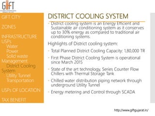 DISTRICT COOLING SYSTEM
 District cooling system is an Energy Efficient and
Sustainable air conditioning system as it conserves
up to 30% energy as compared to traditional air
conditioning systems.
Highlights of District cooling system:
 Total Planned District Cooling Capacity: 1,80,000 TR
 First Phase District Cooling System is operational
since March 2015
 State of the art technology, Series Counter Flow
Chillers with Thermal Storage Tank
 Chilled water distribution piping network through
underground Utility Tunnel
 Energy metering and Control through SCADA
http://www.giftgujarat.in/
GIFT CITY
ZONES
INFRASTRUCTURE
USPs
Water
Power
Solid waste
Management
District Cooling
System
Utility Tunnel
Transportation
USPs OF LOCATION
TAX BENEFIT
 