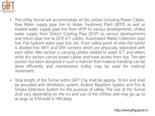 http://www.giftgujarat.in/
• The Utility Tunnel will accommodate all the utilities including Power Cables,
Raw Water supply pipe line to Water Treatment Plant (WTP) as well as
treated water supply pipe line from WTP to various developments, chilled
water supply from District Cooling Pipe (DCP) to various developments
and return pipe line to DCP, ICT cables, Automated Waste Collection pipe
line, Fire hydrant water pipe line, etc. From safety point of view the tunnel
is divided into WET and DRY sections which are physically separated with
each other. Wet section is carrying utilities related to water, ICT and others
while dry section carries power cables and have access from top. The wet
section has been designed in such a manner that material handling can be
done efficiently and maintenance trolley may be used for material
movement.
• Total length of the Tunnel within GIFT City shall be approx. 16 Km and shall
be provided with Ventilation system, Rodent Repellent System and Fire &
Smoke Detection System for the purpose of safety. The size of the Tunnel
shall vary depending on the no and size of the Utilities and may go up to
as large as 8 M wide X 11M deep.
 