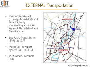http://www.giftgujarat.in/
EXTERNAL Transportation
• Grid of six external
gateways from NH-8 and
State Highway
(Connecting to various
areas of Ahmedabad and
Gandhinagar)
• Bus Rapid Transit System
(BRTS) to GIFT
• Metro Rail Transport
System (MRTS) to GIFT
• Multi Modal Transport
Hub
 