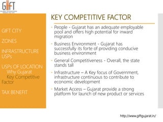 KEY COMPETITIVE FACTOR
 People - Gujarat has an adequate employable
pool and offers high potential for inward
migration
 Business Environment - Gujarat has
successfully its forte of providing conducive
business environment
 General Competitiveness - Overall, the state
stands tall
 Infrastructure – A Key focus of Government,
infrastructure continuous to contribute to
economic development
 Market Access – Gujarat provide a strong
platform for launch of new product or services
http://www.giftgujarat.in/
GIFT CITY
ZONES
INFRASTRUCTURE
USPs
USPs OF LOCATION
Why Gujarat
Key Competitive
Factor
TAX BENEFIT
 