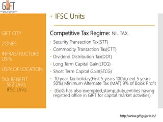  IFSC Units
Competitive Tax Regime: NIL TAX
 Security Transaction Tax(STT)
 Commodity Transaction Tax(CTT)
 Dividend Distribution Tax(DDT)
 Long Term Capital Gain(LTCG)
 Short Term Capital Gain(STCG)
 10 year Tax holiday(First 5 years 100%,next 5 years
50%) Minimum Alternate Tax (MAT) 9% of Book Profit
 (GoG has also exempted stamp duty entities having
registred office in GIFT for capital market activities).
GIFT CITY
ZONES
INFRASTRUCTURE
USPs
USPs OF LOCATION
TAX BENEFIT
SEZ Units
IFSC Units
http://www.giftgujarat.in/
 