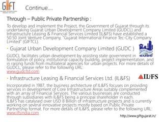 http://www.giftgujarat.in/
Through – Public Private Partnership :
To develop and implement the Project, the Government of Gujarat through its
undertaking Gujarat Urban Development Company Limited (GUDCL) and
Infrastructure Leasing & Financial Services Limited (IL&FS) have established a
50:50 Joint Venture Company, "Gujarat International Finance Tec-City Company
Limited" (GIFTCL).
 Gujarat Urban Development Company Limited (GUDC )
GUDCL facilitates urban development by assisting state government in
formulation of policy, institutional capacity building, project implementation, and
in raising funds from multilateral agencies for urban projects. For more details of
GUDCL, please refer to the following URL:
www.gudcltd.com
 Infrastructure Leasing & Financial Services Ltd. (IL&FS)
Incorporated in 1987, the business architecture of IL&FS focuses on providing
services in development of Core Infrastructure Areas suitably complemented
with an array of Financial Services. The various businesses are conducted
through subsidiaries with IL&FS being a principal shareholder in each.
IL&FS has catalysed over USD 8 Billion of infrastructure projects and is currently
working on several innovative projects mostly based on Public Private
Partnership format. For more details of IL&FS, please refer to the following URL:
www.ilfsindia.com
Continue….
 