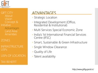 ADVANTAGES
 Strategic Location
 Integrated Development (Office,
Residential & Institutional)
 Multi Services Special Economic Zone
 India’s 1st International Financial Services
Centre (IFSC)
 Smart, Sustainable & Green Infrastructure
 Single Window Clearance
 Quality of Life
 Talent availability
GIFT CITY
About
Vision
Concept &
Initiative
Advantages
Land Area
Amenities
ZONES
INFRASTRUCTURE
USPs
USPs OF LOCATION
TAX BENEFIT
http://www.giftgujarat.in/
 