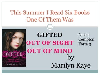 GIFTED
OUT OF SIGHT
OUT OF MIND
This Summer I Read Six Books
One Of Them Was
by
Marilyn Kaye
Nicole
Compton
Form 3
 
